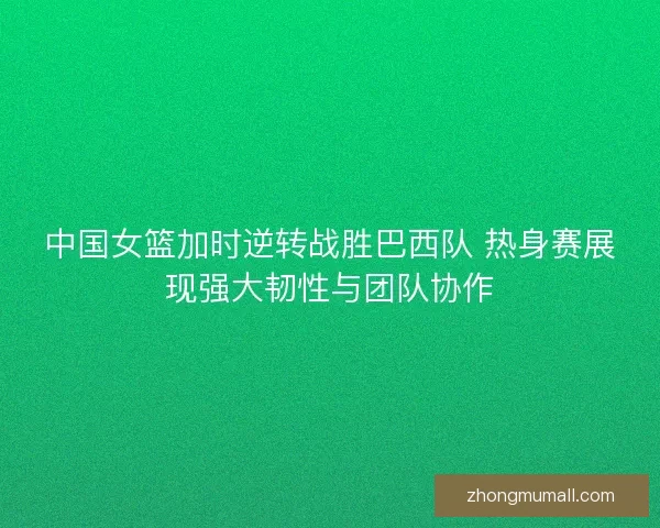 中国女篮加时逆转战胜巴西队 热身赛展现强大韧性与团队协作